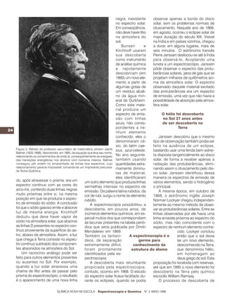 negra, inexistente    observar apenas a borda do disco
                                                                           no espectro solar.    solar, sem os problemas normais de
                                                                           Em conseqüência,      ofuscamento. Naquele ano de 1868,
                                                                           não deve haver lítio  em agosto, ocorreu o eclipse solar de
                                                                           na atmosfera do       maior duração do século XIX. Visível
                                                                           sol.                  na Índia e em países vizinhos, chegou
                                                                               Bunsen         e  a durar, em alguns lugares, mais de
                                                                           Kirchhoff usaram      seis minutos. O astrônomo francês
                                                                           sua descoberta        Pierre Janssen deslocou-se até à Índia
                                                                           como instrumento      para observá-lo. Acoplando uma
                                                                           de análise química    luneta a um espectroscópio, Janssen
                                                                           e rapidamente         pôde observar o espectro das protu-
                                                                           descobriram (em       berâncias solares, jatos de gás que se
                                                                           1860) um novo ele-    projetam milhares de quilômetros aci-
                                                                           mento a partir de     ma da atmosfera solar. O espectro
                                                                           algumas gotas de      observado daquele material excitado
                                                                           um resíduo alcali-    das protuberâncias era um espectro
                                                                           no da água min-       de emissão, uma vez que não havia a
                                                                           eral de Durkheim.     possibilidade de absorção pela atmos-
                                                                           Como este mate-       fera solar.
                                                                           rial produzia um
                                                                           espectro de emis-           O hélio foi descoberto
                                                                           são com linhas               no Sol 27 anos antes
                                                                           azuis, não corres-          de ser descoberto na
                                                                           pondentes a ne-                       Terra
24
                                                                           nhum elemento
                                                                           conhecido, eles o         Janssen descobriu que o mesmo
                                                                           denominaram cé-       tipo de observação também podia ser
                                                                           sio, do latim cae-    feito na ausência de um eclipse,
   Figura 3: Retrato do professor secundário de matemática Johann Jakob sius, azul-celeste.      bastando usar uma fenda bem estrei-
   Balmer (1825-1898), descobridor, em 1885, da equação que leva seu nome,
   relacionando os comprimentos de onda (e, conseqüentemente as energias)  No ano seguinte,      ta disposta tangencialmente ao disco
   das transições energéticas nos átomos com números inteiros. Balmer também usando              solar, de forma a receber apenas a
   conseguiu pôr ordem no emaranhado de linhas dos espectros, cujo quantidades extre-            radiação das protuberâncias, elimi-
   relacionamento parecia impossível, tornando-se um importante precursor mamente diminu-        nando assim o ofuscamento pelo dis-
   da Teoria Quântica.
                                                                           tas de material,      co solar. Janssen identificou dessa
                                                                           eles identificaram    maneira os espectros de emissão de
   do, após atravessar o prisma, era um               um outro elemento que produzia linhas      vários elementos, sendo o hidrogênio
   espectro contínuo com as cores do                  vermelhas intensas no espectro de          o principal.
   arco-íris, contendo duas linhas negras             emissão. Da palavra latina rubidus, da         À mesma época, em outubro de
   muito próximas entre si, na mesma                  cor de rubi, surgiu o nome do elemento     1868, o astrônomo inglês Joseph
   posição em que se produzia o espec-                rubídio.                                   Norman Lockyer chegou independen-
   tro de emissão do sódio. A conclusão                   A espectroscopia possibilitou a        temente ao mesmo método de obser-
   foi que o sódio gasoso emite e absorve             descoberta, em poucos anos, de             var as protuberâncias solares. Entre as
   luz de mesma energia. Kirchhoff                    inúmeros elementos químicos, em es-        linhas observadas por ele havia uma
   deduziu que deve haver vapor de                    pecial muitos dos que correspondiam        linha amarela próxima ao espectro do
   sódio na atmosfera solar, que absorve              às lacunas presentes na tabela perió-      sódio, mas não coincidente com o
   as linhas D presentes no espectro con-             dica que seria publicada por Dmitri        espectro de nenhum elemento conhe-
   tínuo proveniente da superfície do as-             Mendeleiev em 1869.                                       cido. Lockyer concluiu
   tro, abaixo da atmosfera. Assim, a luz             Também os lantaní-            A espectroscopia é o        então que o sol devia
   que chega à Terra consiste no espec-               deos, de separação                  germe para            ter um novo elemento,
   tro contínuo subtraído dos componen-               extremamente difícil,           conhecimento da           desconhecido na Terra,
   tes absorvidos na atmosfera do Sol.                foram prontamente              estrutura do átomo         que denominou hélio,
       Um raciocínio análogo pode ser                 identificados pela es-                                    em homenagem ao
   feito para outros elementos presentes              pectroscopia.                                             deus grego do sol. Esta
   ou ausentes no Sol. Por exemplo,                       A descoberta mais retumbante           proposição foi recebida com reservas,
   quando a luz solar atravessa uma                   propiciada pela espectroscopia,            até que em 1895 o novo elemento foi
   chama de lítio antes de passar pelo                contudo, ocorreu em 1868. O estudo         descoberto na Terra pelo químico
   prisma do espectroscópio, o resultado              do espectro solar ficava facilitado du-    escocês William Ramsay.
   é o aparecimento de uma nova linha                 rante os eclipses, quando se podia             O processo de descoberta de

                                QUÍMICA NOVA NA ESCOLA     Espectroscopia e Química      N° 3, MAIO 1996
 