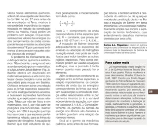 vários novos elementos químicos,                  mica geral aprende, é modernamente              ção teórica, e também anterior à des-
sobretudo essa espetacular descober-              formulada como:                                 coberta do elétron ou de qualquer
ta do hélio no sol, 27 anos antes de                                                              modelo de constituição do átomo. Por
ser encontrado na Terra, mostrou a                                                                isso a equação de Balmer tem tanta
extraordinária importância da espec-                                                              importância: uma expressão matema-
troscopia no estudo da constituição                                                               ticamente simples que encerra a expli-
íntima da matéria. Havia porém um                 onde λ = comprimento de onda
                                                                                                  cação de tantos fenômenos, cujo
problema sem solução. O que repre-                correspondente à linha espectral (em
                                                                                                  entendimento desafiou inúmeros
sentavam os valores das energias (ou              cm); R = constante, que provou ser              cientistas por anos a fio.
dos comprimentos de onda) corres-                 igual a 109 677 cm-1; n = 3, 4, 5, 6,...
pondentes às emissões ou absorções                    A equação de Balmer descreve                Carlos A.L. Filgueiras é doutor em química
dos elementos? E por que esses fenô-              adequadamente os espectros de                   inorgânica pela Universidade de Maryland (EUA) e
menos só se operavam naqueles valo-               emissão ou absorção do hidrogênio               professor titular do Departamento de Química da
                                                  na região visível, mas pode ser modi-           Universidade Federal de Minas Gerais.
res precisos de energia?
    O problema foi intensamente dis-              ficada para incluir também as outras
cutido por físicos, químicos e astrôno-           regiões espectrais. Para outros ele-
mos. Não obstante, o enigma só veio               mentos podem ser usadas equações                 Para saber mais
a ser desvendado por um matemático,               análogas, mas a precisão é tanto                     Já recomendado nesta seção no
o suíço Johann Jakob Balmer (Fig. 3).             menor quanto mais pesado for o                   n° 2 de Química Nova na Escola, Dos
Balmer obteve um doutorado em                     elemento.                                        raios X aos quarks. Físicos modernos e
matemática e passou a vida como pro-                  Além de descrever corretamente as            suas descobertas. Brasília: Editora da
fessor dessa disciplina numa escola               relações entre as linhas espectrais, a           UnB, 1987. Escrito por Emílio Segré,
                                                                                                   ganhador do Prêmio Nobel de Física em
secundária para moças em Basiléia.                relação importantíssima: os compri-
                                                                                                   1959, este livro traça um agradável pan-
Os físicos tentavam achar uma relação             mentos de onda (ou as energias)                  orama da ciência no final do século XIX,
para as linhas espectrais baseando-               correspondentes às linhas que resul-             mostrando quanto, por exemplo, as
se numa analogia mecânico-acústica,               tam da absorção ou emissão de ener-              descobertas relacionadas ao conheci-              25
e buscavam expressões harmônicas                  gia estão relacionados entre si por              mento sobre a estrutura da matéria
simples que explicassem essas rela-               números inteiros (n é a variável                 determinaram alterações na física que
ções. Talvez por não ser físico e sim             independente da equação, com valo-               atingiram de imediato a biologia (e
matemático, isto é, por não partir de             res dados por 3, 4, 5, 6...). Conseqüen-         nesta, particularmente a genética), a
posições preconcebidas, Balmer                    temente, os ganhos ou perdas de                  geologia, a medicina e a química. Neste
                                                                                                   texto será possível conhecer um pouco
chegou em 1885 à equação que hoje                 energia nos átomos são discretos e
                                                                                                   mais sobre Balmer e outros homens e
traz seu nome e que expressa perfei-              também guardam uma relação de                    mulheres que deram significativas con-
tamente tal relação, para as linhas do            números inteiros.                                tribuições para a ciência por ocasião da
espectro do hidrogênio. A equação de                  Está aí o germe da mecânica                  última virada do século.
Balmer, que todo estudante de quí-                quântica, anos antes de sua formula-

                                                                                                                                  Resenhas
    GEPEQ - Grupo de Pesquisa em Edu-             ensino em que os conteúdos estejam              mente aqueles ligados à cinética e ao
cação Química. Interações e transformações        relacionados com o contexto social e que        equilíbrio químico. Vale frisar que esse
I: Química para o segundo grau. Livro do          sejam significativamente aprendidos, não        módulo, além de incorporar a estrutura dos
aluno (código 237.813/preço R$17,25)/Guia         apenas memorizados”.                            módulos anteriores, aborda tópicos tais
do professor (código 174.270/preço                     O primeiro volume, destinado à primeira    como aspectos históricos, detalhes experi-
R$19,85). São Paulo: Editora da Universi-         série do ensino médio, contém quatro            mentais e sugestões de trabalhos para
dade de São Paulo, 1993. 196 p.                   módulos seqüenciais. Cada módulo é              serem realizados em classe e extra-classe.
    GEPEQ - Grupo de Pesquisa em Educa-           organizado em uma estrutura que caracte-            Como adquirir: nas livrarias da EDUSP
ção Química. Interações e transformações II:      riza a obra (texto de abertura, experimento,    (S. Paulo, Rib. Preto, S. Carlos, Pirassunun-
Química para o segundo grau. Reelaboran-          atividade(s) e síntese). É essa estrutura que   ga, Piracicaba e Bauru), com descontos de
do conceitos sobre transformações químicas        confere ao texto originalidade em relação       15% (até 39 exemplares), 25% (de 40 a 150
(cinética e equilíbrio). Livro do aluno/Guia do   ao que está disponível no mercado. O guia       exemplares) e 30% (acima de 150), para
professor (ambos com código 268.488 e             do professor traz orientações e sugestões       professores. Ou pelo correio, sem descon-
preço R$24,00). São Paulo: Editora da             metodológicas para a melhor utilização do       tos, incluindo despesas de envio por Sedex
Universidade de São Paulo, 1995. 155 p.           material.                                       (para grandes quantidades, os descontos
    A inexistência de livros didáticos conten-         O segundo volume é o primeiro de uma       acima poderão ser concedidos caso o
do abordagens diferentes para o ensino de         série de outros módulos (em fase de             comprador pague o frete). Pedidos podem
Química, segundo muitos professores, é um         elaboração) que serão intercambiáveis, ou       ser feitos à EDUSP/Depto. de Marketing e
dos determinantes da qualidade do atual           seja, que poderão ser utilizados em             Vendas; Av. Prof. Luciano Gualberto, Trav. J,
ensino de Química no nível médio. Intera-         qualquer seqüência. Destinam-se aos             nº 374 - 2º andar, sala 240; 05508-900 São
ções e transformações surge, na visão de          alunos da segunda e da terceira séries. O       Paulo - SP; fone (011) 818-4150/4008; fax
seus autores, como “uma alternativa a pro-        volume II retoma e aprofunda alguns             818-4151.
fessores e alunos interessados em um              conceitos já vistos no primeiro, especifica-        Roberto Ribeiro da Silva (UnB).


                               QUÍMICA NOVA NA ESCOLA      Espectroscopia e Química N° 3, MAIO 1996
 