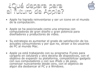 Apple ha logrado reinventarse y ser un icono en el mundo de la computación. Apple se ha posicionado como una empresa con computadoras de gran diseño y gran potencia para diseñadores y productores de video. Su estrategia es aumentar el grado de satisfacción de los actuales consumidores y por que no, atraer a los usuarios de PC al mundo Mac. Apple ya está trabajando con su programa iTunes para cargarlo en celulares y otra decena de dispositivos, con el objetivo de expandir su plataforma, compatibilizar gadgets con sus computadores y con sus iPods y de paso, comenzar nuevamente desde cero, con el objetivo de algún día desbancar al PC y a Windows.  ¿Qué depara para el futuro de Apple? 
