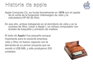 Apple Computer Co. se funda formalmente en  1976  con el capital de la venta de la furgoneta Volkswagen de Jobs y la calculadora HP-65 de Woz. En ese año, ambos trabajando en el dormitorio de Jobs y en la cochera de Woz, crean a Apple I, un roñoso computador con teclado de baquelita y armazón de madera. El éxito de  Apple I  fue pequeño aunque  importante para la naciente empresa.  Jobs y Woz no fueron capaces con la  demanda de su primer proyecto que se  vendió a US$ 666, y sólo produjeron 200  unidades.  Historia de apple 