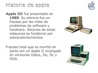 Apple III  fue presentado en  1980 . Su estreno fue un fracaso por los miles de problemas de software y hardware. Decenas de estas máquinas se fundieron por sobrecalentamientos Fracaso total que se revirtió en parte con un Apple II recargado en versiones IIplus, IIe, IIc y IIGS.  Historia de apple 