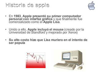 En  1983 ,  Apple presentó su primer computador personal con interfaz gráfica  y que finalmente fue comercializado como el  Apple Lisa .  Unido a ello,  Apple incluyó el mouse  (creado por la Universidad de Standford y mejorado por Xerox)  Su alto costo hizo que Lisa muriera en el intento de ser popula   Historia de apple 