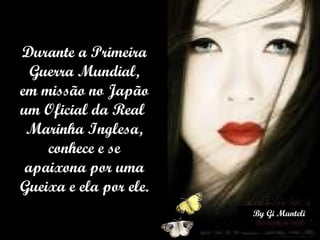 Durante a Primeira Guerra Mundial, em missão no Japão um Oficial da Real  Marinha Inglesa, conhece e se apaixona por uma Gueixa e ela por ele. 