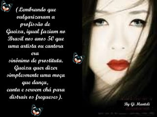 (Lembrando que vulgarizaram a profissão de  Gueixa, igual faziam no Brasil nos anos 50 que uma artista ou cantora era  sinônimo de prostituta. Gueixa quer dizer simplesmente uma moça que dança,  canta e servem chá para distrair os fregueses). 