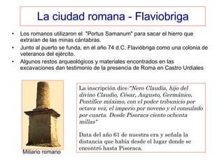 La ciudad romana - Flaviobriga Los romanos utilizaron el  "Portus Samanum" para sacar el hierro que extraían de las minas cántabras. Junto al puerto se funda, en el año 74 d.C. Flavióbriga como una colonia de veteranos del ejército. Algunos restos arqueológicos y materiales encontrados en las excavaciones dan testimonio de la presencia de Roma en Castro Urdiales  La inscripción dice :"Nero Claudia, hijo del divino Claudio, César, Augusto, Germánico, Pontífice máximo, con el poder tribunicio por octava vez, el imperio por noveno y el consulado por cuarta. Desde Pisoraca ciento ochenta millas"   Data del año 61 de nuestra era y señala la distancia que había desde el lugar donde se encontró hasta Pisoraca. Miliario romano 
