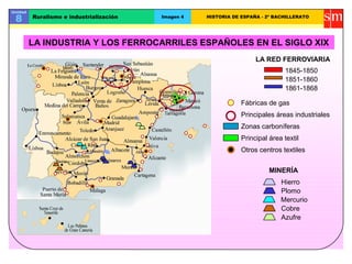 Unidad
8 Ruralismo e industrialización Imagen 4 HISTORIA DE ESPAÑA - 2º BACHILLERATO
LA INDUSTRIA Y LOS FERROCARRILES ESPAÑOLES EN EL SIGLO XIX
1851-1860
1861-1868
1845-1850
Fábricas de gas
Principales áreas industriales
LA RED FERROVIARIA
Zonas carboníferas
Principal área textil
Otros centros textiles
MINERÍA
Hierro
Plomo
Mercurio
Cobre
Azufre
 