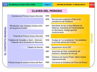 CLAVES DEL PERIODO
ELCONTEXTOMUNDIAL
ESPAÑA
Comienza la Primera Guerra Mundial
Romanones sustituye a Dato en la
presidencia del Gobierno
Tratado de Sèvres
1917
Ilegalización de la CNT
1914
1915
1919
Revolución rusa. Estados Unidos entra
en la guerra mundial
1918
Comienza la dictadura de Primo de RiveraFrancia ocupa la cuenca minera del Ruhr
1920
1923
Unidad
13 El sistema en crisis (1914–1923) Imagen 1 HISTORIA DE ESPAÑA - 2º BACHILLERATO
1921
1922
Manifiesto de las Juntas Militares de
Defensa. Asamblea de Parlamentarios
en Barcelona. Huelga general
revolucionaria
Final de la Primera Guerra Mundial
Huelga de “La canadiense”. Se establece
la jornada laboral de 8 horas
Asesinato de Dato, presidente del
Gobierno. Desastre de Annual
Gobierno de García Prieto: último intento
regeneracionista
Tratados de Versalles y Saint – Germain.
Creación de la Sociedad de Naciones
 