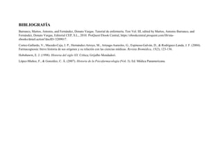 BIBLIOGRAFÍA
Barranco, Martos, Antonio, and Fernández, Donato Vargas. Tutorial de enfermería. Test Vol. III, edited by Martos, Antonio Barranco, and
Fernández, Donato Vargas, Editorial CEP, S.L., 2010. ProQuest Ebook Central, https://ebookcentral.proquest.com/lib/uta-
ebooks/detail.action?docID=3209017.
Cortez-Gallardo, V., Macedo-Ceja, J. P., Hernández-Arroyo, M., Arteaga-Aureoles, G., Espinosa-Galván, D., & Rodríguez-Landa, J. F. (2004).
Farmacognosia: breve historia de sus orígenes y su relación con las ciencias médicas. Revista Biomédica, 15(2), 123-136.
Hobsbawm, E. J. (1998). Historia del siglo XX. Crítica; Grijalbo Mondadori.
López-Muñoz, F., & González, C. Á. (2007). Historia de la Psicofarmacología (Vol. 3). Ed. Médica Panamericana.
 
