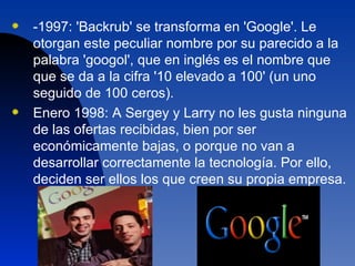 -1997: 'Backrub' se transforma en 'Google'. Le otorgan este peculiar nombre por su parecido a la palabra 'googol', que en inglés es el nombre que que se da a la cifra '10 elevado a 100' (un uno seguido de 100 ceros).  Enero 1998: A Sergey y Larry no les gusta ninguna de las ofertas recibidas, bien por ser económicamente bajas, o porque no van a desarrollar correctamente la tecnología. Por ello, deciden ser ellos los que creen su propia empresa.  