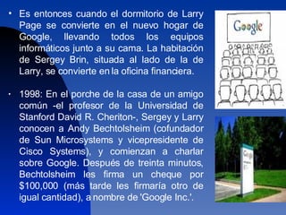 Es entonces cuando el dormitorio de Larry Page se convierte en el nuevo hogar de Google, llevando todos los equipos informáticos junto a su cama. La habitación de Sergey Brin, situada al lado de la de Larry, se convierte en la oficina financiera. 1998: En el porche de la casa de un amigo común -el profesor de la Universidad de Stanford David R. Cheriton-, Sergey y Larry conocen a Andy Bechtolsheim (cofundador de Sun Microsystems y vicepresidente de Cisco Systems), y comienzan a charlar sobre Google. Después de treinta minutos, Bechtolsheim les firma un cheque por $100,000 (más tarde les firmaría otro de igual cantidad), a nombre de 'Google Inc.'.  
