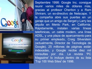 Septiembre 1998: Google Inc. consigue reunir varios miles de dólares más, gracias al profesor Cheriton y a Ram Shriram, un ex-directivo de Netscape. Y la compañía abre sus puertas en un garaje que un amigo de Serget y Larry les alquila en Menlo Park, en California. Rápidamente, instalan varias líneas telefónicas, un cable modem, una línea ADSL, y una plaza de aparcamiento para su primer empleado, Craig Silverstein (actualmente, Director de Tecnologia de Google). 25 millones de páginas están indexadas, y Google recibe diez mil consultas por día. La revista 'PC Magazine' lo incluye dentro de su lista 'Top 100 Web Sites' de 1998.  