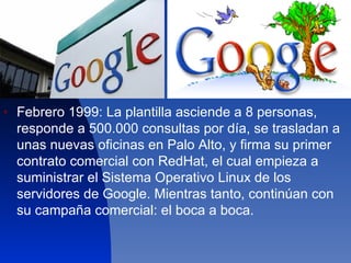 Febrero 1999: La plantilla asciende a 8 personas, responde a 500.000 consultas por día, se trasladan a unas nuevas oficinas en Palo Alto, y firma su primer contrato comercial con RedHat, el cual empieza a suministrar el Sistema Operativo Linux de los servidores de Google. Mientras tanto, continúan con su campaña comercial: el boca a boca.  