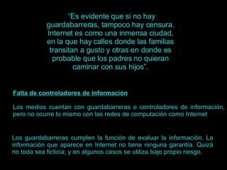 “ Es evidente que si no hay guardabarreras, tampoco hay censura. Internet es como una inmensa ciudad, en la que hay calles donde las familias transitan a gusto y otras en donde es probable que los padres no quieran caminar con sus hijos”. Falta de controladores de información Los medios cuentan con guardabarreras o controladores de información, pero no ocurre lo mismo con las redes de computación como Internet Los guardabarreras cumplen la función de evaluar la información. La información que aparece en Internet no tiene ninguna garantía. Quizá no toda sea ficticia; y en algunos casos se utiliza bajo propio riesgo.  
