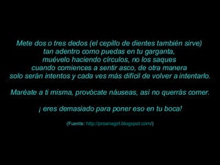 Mete dos o tres dedos (el cepillo de dientes también sirve)  tan adentro como puedas en tu garganta,  muévelo haciendo círculos, no los saques  cuando comiences a sentir asco, de otra manera  solo serán intentos y cada ves más difícil de volver a intentarlo. Maréate a ti misma, provócate náuseas, así no querrás comer. ¡ eres demasiado para poner eso en tu boca! (Fuente:  http :// proanagirl.blogspot.com / ) 