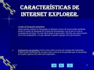 Características de Internet Explorer. Cuadro de búsqueda instantánea Ahora puedes realizar las búsquedas en Internet a través de tu proveedor preferido desde el cuadro de búsqueda de la barra de herramientas, con lo que se evita la acumulación de barras. Es muy fácil elegir un proveedor: sólo hay que seleccionarlo en la lista desplegable, a la que además se pueden agregar otros proveedores. Exploración con pestañas  Visita varios sitios en una sola ventana del explorador. Puedes pasar fácilmente de un sitio a otro a través de las pestañas que se encuentran en la parte superior del marco del explorador.  