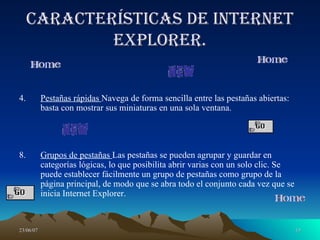 Características de Internet Explorer. Pestañas rápidas  Navega de forma sencilla entre las pestañas abiertas: basta con mostrar sus miniaturas en una sola ventana. Grupos de pestañas  Las pestañas se pueden agrupar y guardar en categorías lógicas, lo que posibilita abrir varias con un solo clic. Se puede establecer fácilmente un grupo de pestañas como grupo de la página principal, de modo que se abra todo el conjunto cada vez que se inicia Internet Explorer. 