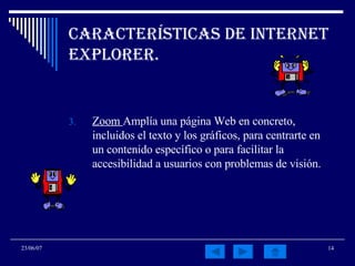 Características de Internet Explorer. Zoom  Amplía una página Web en concreto, incluidos el texto y los gráficos, para centrarte en un contenido específico o para facilitar la accesibilidad a usuarios con problemas de visión. 