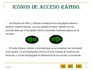 Iconos de acceso rápido. Los botones de Atrás y Adelante conducen hacia una página anterior o posterior respectivamente.  (en este ejemplo el botón Adelante no está activado dado que el navegador sólo ha consultado la primera página de un servidor) El botón Detener, detiene la actividad que en ese momento esté realizando el navegador. La actividad puede referirse el estar tratando de localizar una dirección, o el estar desplegando la información de un servidor ya localizado.  