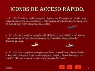 Iconos de acceso rápido. El botón Actualizar, vuelve a cargar la página actual. Cuando se ha visitado varias veces un mismo sitio es conveniente volverlo a cargar a través de esta opción para tener en pantalla una versión actualizada de los datos. El botón Inicio, conduce a una dirección definida con anterioridad por el usuario. Cada usuario puede especificar al momento de personalizar su navegador, la dirección de Inicio.  El botón Buscar, conduce a una página en la cual se pueden hacer búsquedas de información en Internet. Existen muchas páginas para hacer búsquedas aunque por omisión el Internet Explorer conduce a una página de Microsoft.  