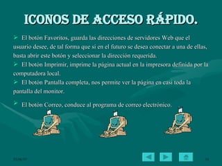 Iconos de acceso rápido. El botón Favoritos, guarda las direcciones de servidores Web que el usuario desee, de tal forma que si en el futuro se desea conectar a una de ellas, basta abrir este botón y seleccionar la dirección requerida.  El botón Imprimir, imprime la página actual en la impresora definida por la computadora local.  El botón Pantalla completa, nos permite ver la página en casi toda la pantalla del monitor. El botón Correo, conduce al programa de correo electrónico.   