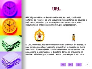 URL. URL  significa  U niform  R esource  L ocator , es decir, localizador uniforme de recurso. Es una secuencia de caracteres, de acuerdo a un formato estándar, que se usa para nombrar recursos, como documentos e imágenes en Internet, por su localización. El URL de un recurso de información es su dirección en Internet, la cual permite que el navegador la encuentre y la muestre de forma adecuada. Por ello el URL combina el nombre del ordenador que proporciona la información, el directorio donde se encuentra, el nombre del fichero y el protocolo a usar para recuperar los datos. 