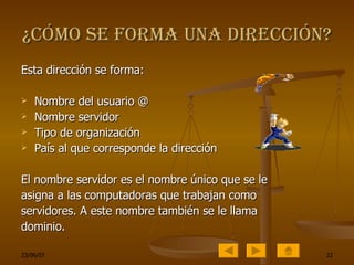 ¿Cómo se forma una dirección? Esta dirección se forma: Nombre del usuario @ Nombre servidor Tipo de organización País al que corresponde la dirección El nombre servidor es el nombre único que se le asigna a las computadoras que trabajan como servidores. A este nombre también se le llama dominio. 