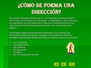 ¿Cómo se forma una dirección? Por ejemplo.gsoto@microasist.com.mx. En este caso el usuario se llama Gloria Soto y su proveedor es "microasist". La abreviatura ( .com) indica tipo de organización a la que pertenece la dirección, la abreviatura final (.mx) indica el país al cual corresponde la dirección (.mx, es abreviatura de México.)  El Proveedor dispone de un servidor (semejante a una "central" que administra el correo de todos los usuarios), el cual conserva todos los mensajes recibidos para distribuirlos cada vez que los usuarios se conectan. .com Comercial  .org Organización  .gob Gobierno  .edu Educación  .mil Militar  .net Tecnología para Internet  