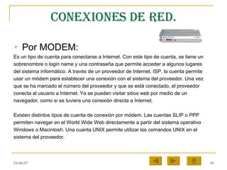 Conexiones de red. Por MODEM: Es un tipo de cuenta para conectarse a Internet. Con este tipo de cuenta, se tiene un sobrenombre o login name y una contraseña que permite acceder a algunos lugares del sistema informático. A través de un proveedor de Internet, ISP, la cuenta permite usar un módem para establecer una conexión con el sistema del proveedor. Una vez que se ha marcado el número del proveedor y que se está conectado, el proveedor conecta al usuario a Internet. Ya se pueden visitar sitios web por medio de un navegador, como si se tuviera una conexión directa a Internet.  Existen distintos tipos de cuenta de conexión por módem. Las cuentas SLIP o PPP permiten navegar en el World Wide Web directamente a partir del sistema operativo Windows o Macintosh. Una cuanta UNIX permite utilizar los comandos UNIX en el sistema del proveedor.  