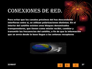 Conexiones de red. Para evitar que los canales próximos del haz descendente interfieran entre sí, se utilizan polarizaciones distintas. En el interior del satélite existen unos bloques denominados transponedores, que tienen como misión recibir, cambiar y transmitir las frecuencias del satélite, a fin de que la información que se envía desde la base llegue a las antenas receptoras  