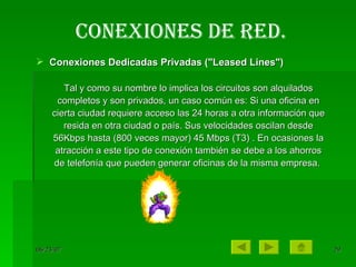 Conexiones de red. Conexiones Dedicadas Privadas ("Leased Lines")  Tal y como su nombre lo implica los circuitos son alquilados completos y son privados, un caso común es: Si una oficina en cierta ciudad requiere acceso las 24 horas a otra información que resida en otra ciudad o país. Sus velocidades oscilan desde 56Kbps hasta (800 veces mayor) 45 Mbps (T3) . En ocasiones la atracción a este tipo de conexión también se debe a los ahorros de telefonía que pueden generar oficinas de la misma empresa.  