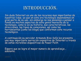 Introducción. Sin duda Internet es uno de los recursos mas importantes de nuestras vidas, ya que en esta era tecnología dependemos en gran parte de su uso, sin embargo no nos ponemos a pensar a fondo en muchos aspectos de esta genial maravilla de la tecnología, como lo es su historia, sus características, las direcciones, los tipos de conexiones, así como las herramientas (como los blogs) que conforman este recurso tecnológico. A continuación su servidor Armando Rizo Solís les presenta una muy importante narración expositiva de Internet a través de estas increíbles diapositivas de Power Point. Espero que se logre el mayor numero de aprendizaje… adelante. 