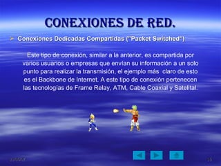 Conexiones de red. Conexiones Dedicadas Compartidas ("Packet Switched")  Este tipo de conexión, similar a la anterior, es compartida por varios usuarios o empresas que envían su información a un solo punto para realizar la transmisión, el ejemplo más  claro de esto es el Backbone de Internet. A este tipo de conexión pertenecen las tecnologías de Frame Relay, ATM, Cable Coaxial y Satelital. 
