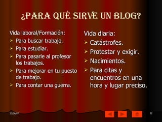 ¿Para qué sirve un Blog? Vida laboral/Formación: Para buscar trabajo. Para estudiar. Para pasarle al profesor los trabajos. Para mejorar en tu puesto de trabajo. Para contar una guerra. Vida diaria: Catástrofes. Protestar y exigir. Nacimientos. Para citas y encuentros en una hora y lugar preciso. 