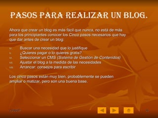 Pasos para realizar un Blog. Ahora que crear un blog es más fácil que nunca, no está de más para los principiantes conocer los Cinco pasos necesarios que hay que dar antes de crear un blog: Buscar una necesidad que lo justifique  ¿Quieres pagar o lo quieres gratis?  Seleccionar un CMS  (Sistema de Gestión de Contenidos)   Ajustar el blog a la medida de las necesidades  Arrancar: consejos para escribir Los cinco pasos están muy bien, probablemente se pueden ampliar o matizar, pero son una buena base. 