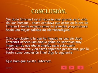 Conclusión. Sin duda Internet es el recurso mas grande en la vida del ser humano… ahora concluyo que estos en la era de Internet donde avanzaremos en grandes proporciones hacia una mejor calidad de ida tecnológica. Otra conclusión a la que he llegado es que sin duda Internet ofrece una amplia gama de servicios muy importantes que ahora empleo para sobresalir académicamente y en otros aspectos personales, por lo tanto como conclusión final digo lo siguiente: Que bien que existe Internet. 