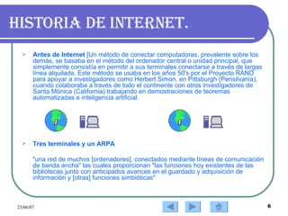 Historia de Internet. Antes de Internet  [Un método de conectar computadoras, prevalente sobre los demás, se basaba en el método del ordenador central o unidad principal, que simplemente consistía en permitir a sus terminales conectarse a través de largas línea alquilada. Este método se usaba en los años 50's por el Proyecto RAND para apoyar a investigadores como Herbert Simon, en Pittsburgh (Pensilvania), cuando colaboraba a través de todo el continente con otros investigadores de Santa Mónica (California) trabajando en demostraciones de teoremas automatizadas e inteligencia artificial. Tres terminales y un ARPA  "una red de muchos [ordenadores], conectados mediante líneas de comunicación de banda ancha" las cuales proporcionan "las funciones hoy existentes de las bibliotecas junto con anticipados avances en el guardado y adquisición de información y [otras] funciones simbióticas" 