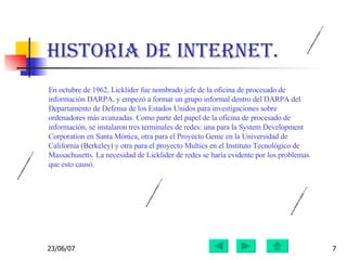Historia de Internet. En octubre de 1962, Licklider fue nombrado jefe de la oficina de procesado de información DARPA, y empezó a formar un grupo informal dentro del DARPA del Departamento de Defensa de los Estados Unidos para investigaciones sobre ordenadores más avanzadas. Como parte del papel de la oficina de procesado de información, se instalaron tres terminales de redes: una para la System Development Corporation en Santa Mónica, otra para el Proyecto Genie en la Universidad de California (Berkeley) y otra para el proyecto Multics en el Instituto Tecnológico de Massachusetts. La necesidad de Licklider de redes se haría evidente por los problemas que esto causó. 