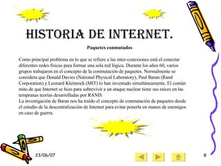 Historia de Internet. Paquetes conmutados Como principal problema en lo que se refiere a las inter-conexiones está el conectar diferentes redes físicas para formar una sola red lógica. Durante los años 60, varios grupos trabajaron en el concepto de la conmutación de paquetes. Normalmente se considera que Donald Davies (National Physical Laboratory), Paul Baran (Rand Corporation) y Leonard Kleinrock (MIT) lo han inventado simultáneamente. El común mito de que Internet se hizo para sobrevivir a un ataque nuclear tiene sus raíces en las tempranas teorías desarrolladas por RAND. La investigación de Baran nos ha traído el concepto de conmutación de paquetes desde el estudio de la descentralización de Internet para evitar ponerla en manos de enemigos en caso de guerra. 
