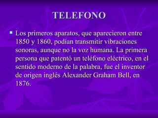 TELEFONO Los primeros aparatos, que aparecieron entre 1850 y 1860, podían transmitir vibraciones sonoras, aunque no la voz humana. La primera persona que patentó un teléfono eléctrico, en el sentido moderno de la palabra, fue el inventor de origen inglés Alexander Graham Bell, en 1876.  