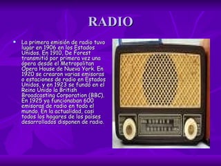 RADIO La primera emisión de radio tuvo lugar en 1906 en los Estados Unidos. En 1910, De Forest transmitió por primera vez una ópera desde el Metropolitan Opera House de Nueva York. En 1920 se crearon varias emisoras o estaciones de radio en Estados Unidos, y en 1923 se fundó en el Reino Unido la British Broadcasting Corporation (BBC). En 1925 ya funcionaban 600 emisoras de radio en todo el mundo. En la actualidad, casi todos los hogares de los países desarrollados disponen de radio .  