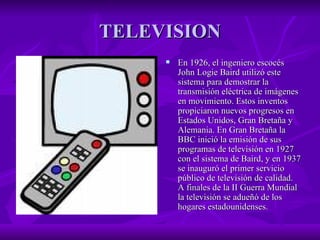 TELEVISION En 1926, el ingeniero escocés John Logie Baird utilizó este sistema para demostrar la transmisión eléctrica de imágenes en movimiento. Estos inventos propiciaron nuevos progresos en Estados Unidos, Gran Bretaña y Alemania. En Gran Bretaña la BBC inició la emisión de sus programas de televisión en 1927 con el sistema de Baird, y en 1937 se inauguró el primer servicio público de televisión de calidad. A finales de la II Guerra Mundial la televisión se adueñó de los hogares estadounidenses.  