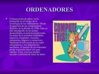 ORDENADORES Comunicación de datos- se ha producido en el campo de la tecnología de los ordenadores. Desde la aparición de las computadoras digitales en la década de 1940, éstas se han introducido en los países desarrollados en prácticamente todas las áreas de la sociedad (industrias, negocios, hospitales, escuelas, transportes, hogares o comercios). Mediante la utilización de las redes informáticas y los dispositivos auxiliares, el usuario de un ordenador puede transmitir datos con gran rapidez. Estos sistemas pueden acceder a multitud de bases de datos  