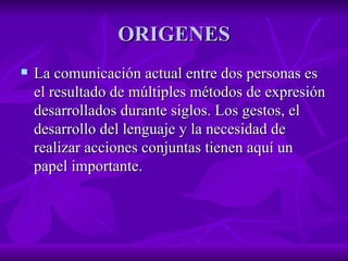 ORIGENES La comunicación actual entre dos personas es el resultado de múltiples métodos de expresión desarrollados durante siglos. Los gestos, el desarrollo del lenguaje y la necesidad de realizar acciones conjuntas tienen aquí un papel importante. 