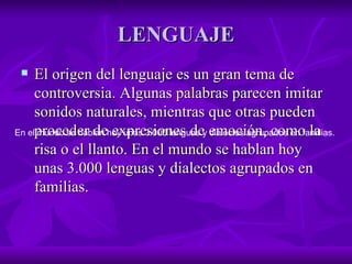 LENGUAJE El origen del lenguaje es un gran tema de controversia. Algunas palabras parecen imitar sonidos naturales, mientras que otras pueden proceder de expresiones de emoción, como la risa o el llanto. En el mundo se hablan hoy unas 3.000 lenguas y dialectos agrupados en familias.  En el mundo se hablan hoy unas 3.000 lenguas y dialectos agrupados en familias.  
