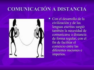 COMUNICACIÓN A DISTANCIA Con el desarrollo de la civilización y de las lenguas escritas surgió también la necesidad de comunicarse a distancia de forma regular, con el fin de facilitar el comercio entre las diferentes naciones e imperios. 