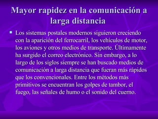 Mayor rapidez en la comunicación a larga distancia  Los sistemas postales modernos siguieron creciendo con la aparición del ferrocarril, los vehículos de motor, los aviones y otros medios de transporte. Últimamente ha surgido el correo electrónico. Sin embargo, a lo largo de los siglos siempre se han buscado medios de comunicación a larga distancia que fueran más rápidos que los convencionales. Entre los métodos más primitivos se encuentran los golpes de tambor, el fuego, las señales de humo o el sonido del cuerno.  