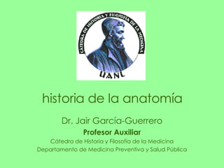 Dr. Jair García-Guerrero Profesor Auxiliar Cátedra de Historia y Filosofía de la Medicina Departamento de Medicina Preventiva y Salud Pública historia de la anatomía 