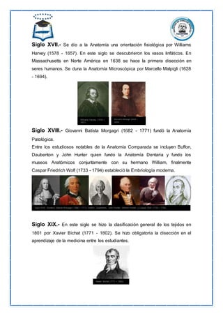 Siglo XVII.- Se dio a la Anatomía una orientación fisiológica por Williams
Harvey (1578 - 1657). En este siglo se descubrieron los vasos linfáticos. En
Massachusetts en Norte América en 1638 se hace la primera disección en
seres humanos. Se duna la Anatomía Microscópica por Marcello Malpigli (1628
- 1694).
Siglo XVIII.- Giovanni Batista Morgagri (1682 - 1771) fundó la Anatomía
Patológica.
Entre los estudiosos notables de la Anatomía Comparada se incluyen Buffon,
Daubenton y John Hunter quien fundo la Anatomía Dentaria y fundo los
museos Anatómicos conjuntamente con su hermano William, finalmente
Caspar Friedrich Wolf (1733 - 1794) estableció la Embriología moderna.
Siglo XIX.- En este siglo se hizo la clasificación general de los tejidos en
1801 por Xavier Bichat (1771 - 1802). Se hizo obligatoria la disección en el
aprendizaje de la medicina entre los estudiantes.
 