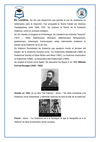 En Londres. Se dio una disposición que permite el uso de cadáveres no
reclamados para la disección. Fue propuesta la Teoría Celular por diversos
investigadores entre 1808, 1831. Se propuso la Teoría de la Evolución
Orgánica, como un principio biológico.
Se dio impulso al progreso la Embriología. Se inventaron los diversos "seopios"
(1819 – 1899); estetoscopio, otoscopio, oftalmoscopio, laringoscopio,
gastroscopio, cistoscopio, broncoscopio, estos instrumentos ampliaron el
estudio de la Anatomía en el ser vivo.
Se fundaron Sociedades de Anatomía que ayudaron mucho al proceso del
estudio de la Anatomía Humana como: "La Anatomishe Gesellschaft (1866), la
Anatomical Society of Great Britain and Irland (1887), La American Association
of Anatomists (1888), La Association des Anatomistes (1899).
Se empleó el formol como fijador. Se descubrió los Rayos X en 1895 Wilhelm
Conrad Routgen (1845 - 1923)
Vesalio en 1543, en su libro "De Fabrica" - decía - "Se debe considerar a la
Anatomía como fundamento y elemento esencial de todo el arte de la medicina"
Fernel - decía - "La Anatomía es a la fisiología, lo que la Geografía es a la
Historia" es decir el escenario de los sucesos.
 