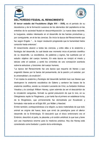DEL PERÍODO FEUDAL AL RENACIMIENTO
El tercer estadio del Feudalismo (Siglo XVI – XVII), es el período de su
decadencia y de la formación sucesiva de los elementos del capitalismo en las
entrañas de la sociedad feudal en descomkkposición. La nueva clase naciente,
la burguesía, estaba interesada en el desarrollo de las fuerzas productivas y,
por consiguiente, en el de las ciencias. Se inicia la época del Renacimiento que
fue según Engels: “… la mayor revolución progresista que la humanidad había
conocido hasta entonces”.
El renacimiento abarcó a todas las ciencias, y entre ellas a la anatomía y
fisiología del desarrollo, la cual desde ese momento inicia el período científico
de su desarrollo. La escolástica, de palabras y signos, fue sustituida por el
estudio objetivo del cuerpo humano. En esta época se rompió el miedo y
tabúes ante el cadáver, y sentó los cimientos de una concepción acertada
sobre la estructura y funciones del cuerpo humano.
“La época del Renacimiento fue una época que requería de titanes y que
engendró titanes por la fuerza del pensamiento, de la pasión y el carácter, por
la universalidad y la erudición”.
Y sin dudas la anatomía y fisiología del desarrollo también tuvo sus titanes que
destruyeron la anatomía escolástica de Galeno y sentaron las bases de la
anatomía científica, siendo su iniciador Leonardo da Vinci, su fundador Andreus
Vesalius y la concluyó William Harvey, quien además de ser el descubridor de
la circulación sanguínea, formuló su genial presunción de que lo vivo, en su
Ontogénesis repite la Filogénesis, y por tanto fue el primero en establecer la ley
de la Biogénesis, que primeramente fue demostrada por Kovalevski y
formulada más tarde en el Siglo XIX, por Müller y Haeckel.
Emitió también, contraponiéndose a la religión, su tesis materialista de que todo
animal se origina del huevo; tesis que sirvió de paradigma para el ulterior
desarrollo de la Embriología. El descubrió que el disco embrionario era el
Embrión; describió el parto, la placenta y el cordón umbilical, lo que tuvo y tiene
aún una importancia enorme para la medicina práctica. Hoy día Harvey está
considerado como fundador y padre de la embriología.
 